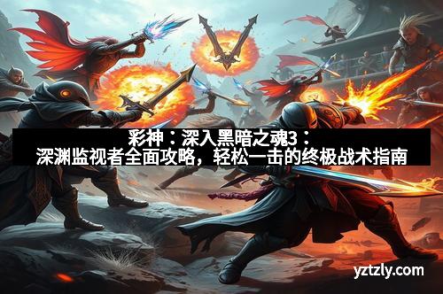 彩神：深入黑暗之魂3：深渊监视者全面攻略，轻松一击的终极战术指南